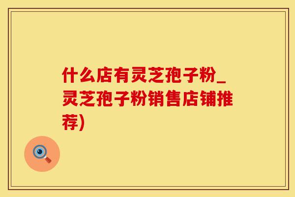 什么店有灵芝孢子粉_灵芝孢子粉销售店铺推荐)