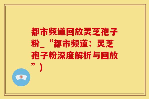 都市频道回放灵芝孢子粉_“都市频道：灵芝孢子粉深度解析与回放”)