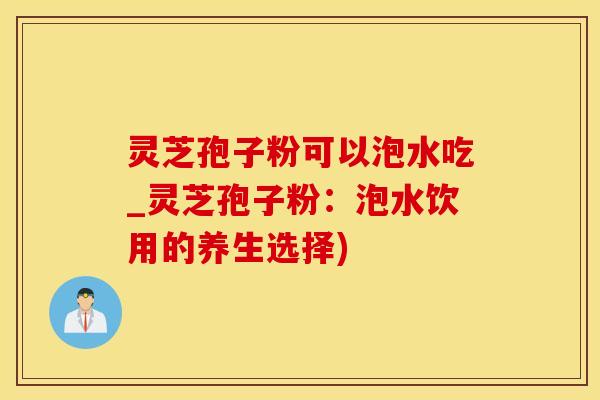灵芝孢子粉可以泡水吃_灵芝孢子粉：泡水饮用的养生选择)
