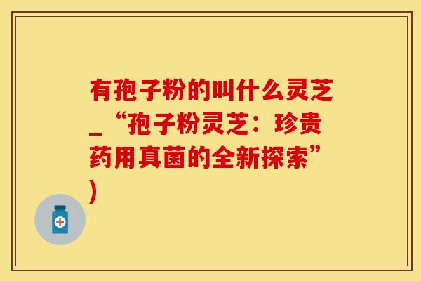 有孢子粉的叫什么灵芝_“孢子粉灵芝：珍贵药用真菌的全新探索”)