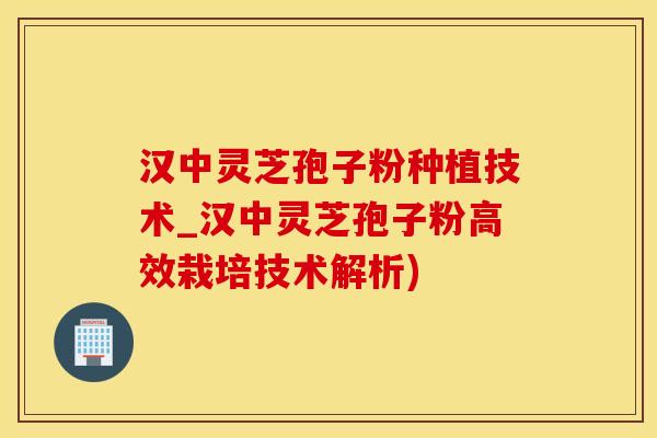 汉中灵芝孢子粉种植技术_汉中灵芝孢子粉高效栽培技术解析)