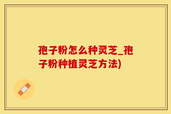 孢子粉怎么种灵芝_孢子粉种植灵芝方法)