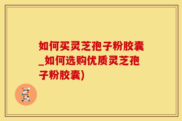 如何买灵芝孢子粉胶囊_如何选购优质灵芝孢子粉胶囊)