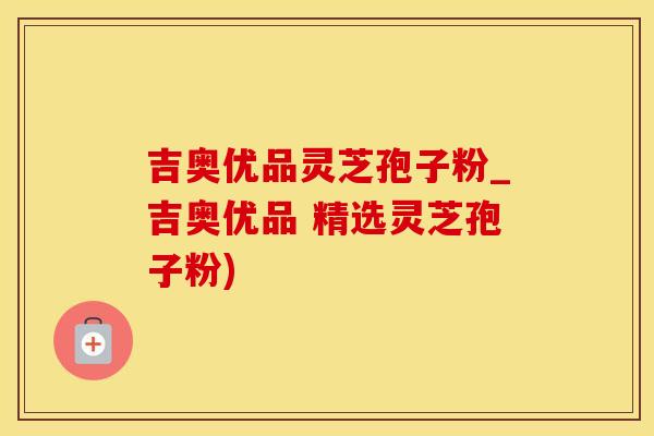 吉奥优品灵芝孢子粉_吉奥优品 精选灵芝孢子粉)