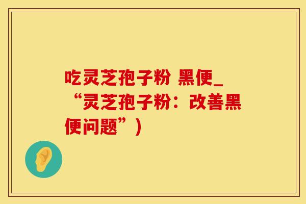 吃灵芝孢子粉 黑便_“灵芝孢子粉：改善黑便问题”)