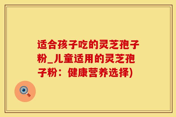 适合孩子吃的灵芝孢子粉_儿童适用的灵芝孢子粉：健康营养选择)