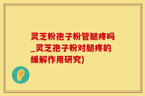 灵芝粉孢子粉管腿疼吗_灵芝孢子粉对腿疼的缓解作用研究)