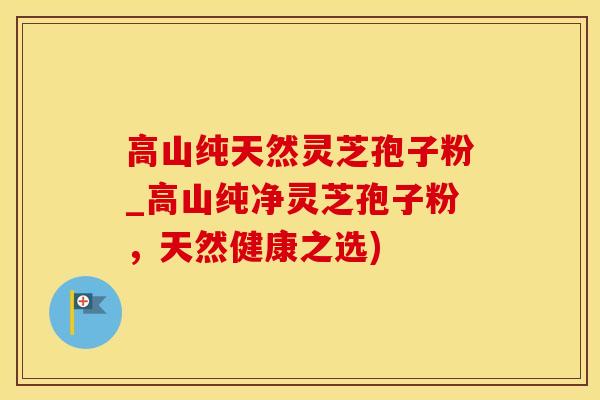 高山纯天然灵芝孢子粉_高山纯净灵芝孢子粉，天然健康之选)