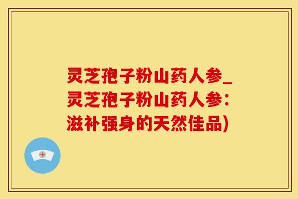 灵芝孢子粉山药人参_灵芝孢子粉山药人参：滋补强身的天然佳品)