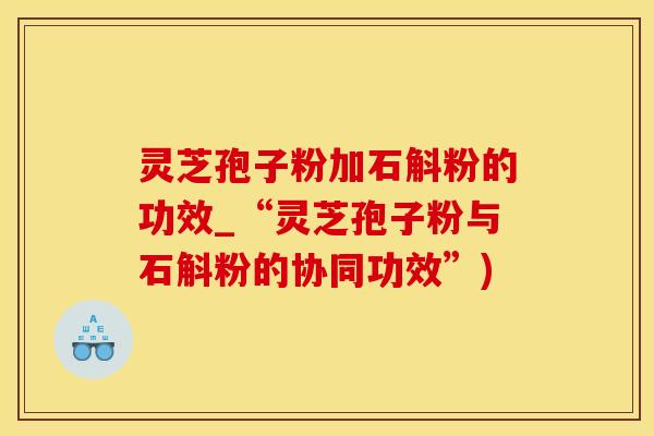 灵芝孢子粉加石斛粉的功效_“灵芝孢子粉与石斛粉的协同功效”)