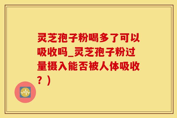 灵芝孢子粉喝多了可以吸收吗_灵芝孢子粉过量摄入能否被人体吸收？)