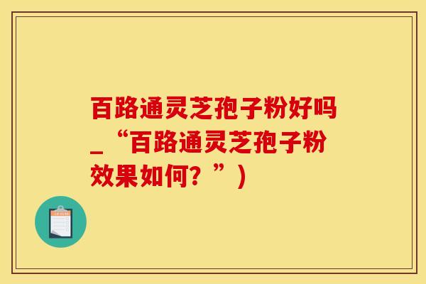 百路通灵芝孢子粉好吗_“百路通灵芝孢子粉效果如何？”)