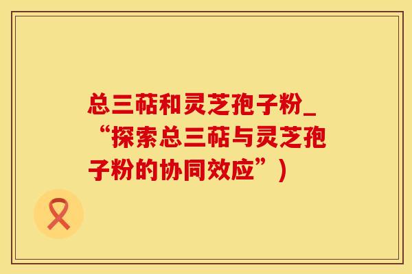 总三萜和灵芝孢子粉_“探索总三萜与灵芝孢子粉的协同效应”)