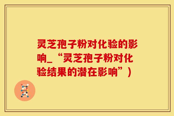 灵芝孢子粉对化验的影响_“灵芝孢子粉对化验结果的潜在影响”)