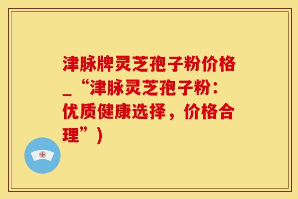 津脉牌灵芝孢子粉价格_“津脉灵芝孢子粉：优质健康选择，价格合理”)