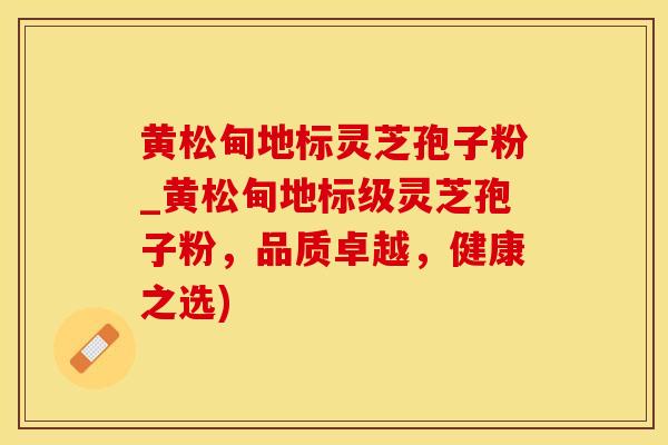 黄松甸地标灵芝孢子粉_黄松甸地标级灵芝孢子粉，品质卓越，健康之选)