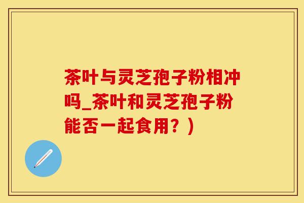 茶叶与灵芝孢子粉相冲吗_茶叶和灵芝孢子粉能否一起食用？)