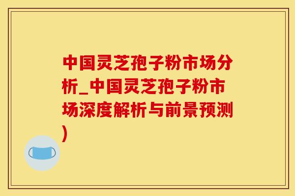 中国灵芝孢子粉市场分析_中国灵芝孢子粉市场深度解析与前景预测)