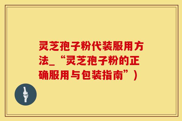 灵芝孢子粉代装服用方法_“灵芝孢子粉的正确服用与包装指南”)