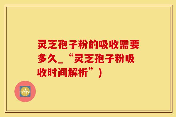 灵芝孢子粉的吸收需要多久_“灵芝孢子粉吸收时间解析”)