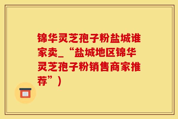 锦华灵芝孢子粉盐城谁家卖_“盐城地区锦华灵芝孢子粉销售商家推荐”)