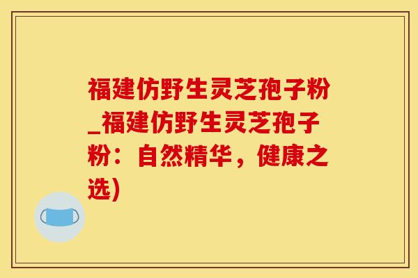 福建仿野生灵芝孢子粉_福建仿野生灵芝孢子粉：自然精华，健康之选)