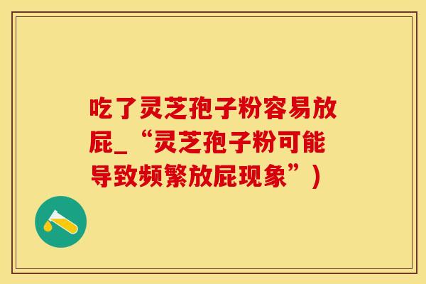 吃了灵芝孢子粉容易放屁_“灵芝孢子粉可能导致频繁放屁现象”)