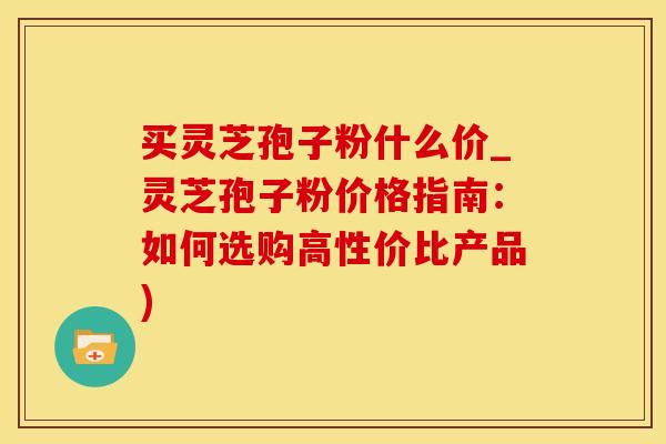 买灵芝孢子粉什么价_灵芝孢子粉价格指南：如何选购高性价比产品)