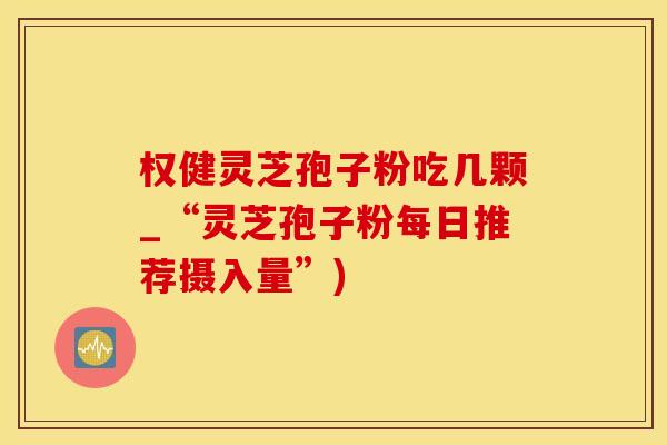 权健灵芝孢子粉吃几颗_“灵芝孢子粉每日推荐摄入量”)