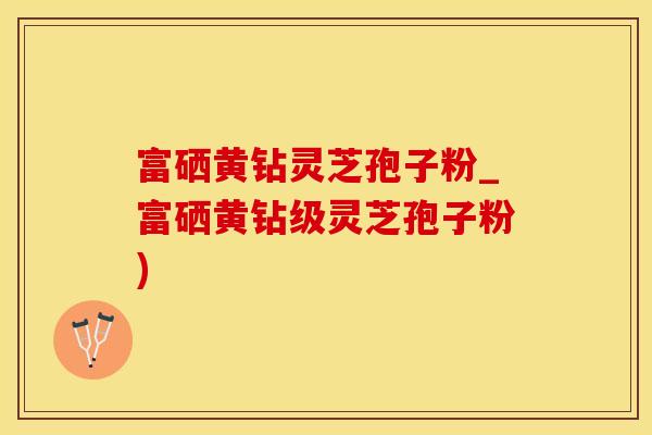 富硒黄钻灵芝孢子粉_富硒黄钻级灵芝孢子粉)