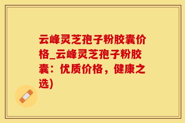 云峰灵芝孢子粉胶囊价格_云峰灵芝孢子粉胶囊：优质价格，健康之选)