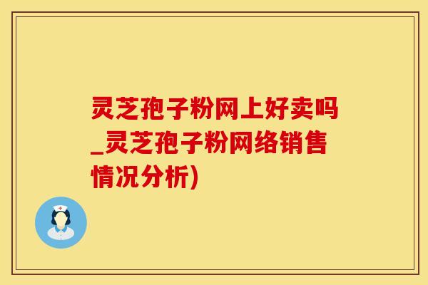灵芝孢子粉网上好卖吗_灵芝孢子粉网络销售情况分析)