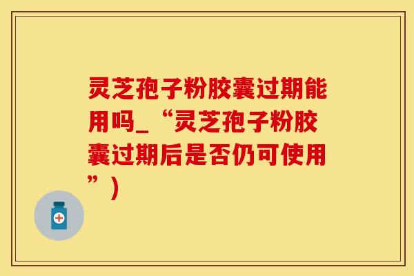 灵芝孢子粉胶囊过期能用吗_“灵芝孢子粉胶囊过期后是否仍可使用”)