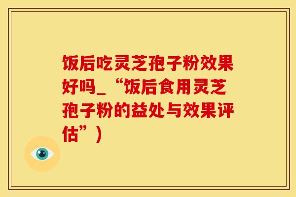 饭后吃灵芝孢子粉效果好吗_“饭后食用灵芝孢子粉的益处与效果评估”)