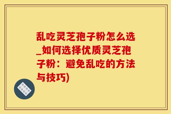 乱吃灵芝孢子粉怎么选_如何选择优质灵芝孢子粉:避免乱吃的方法与技巧) 乱吃灵芝孢子粉怎么选_如何选择优质灵芝孢子粉:避免乱吃的方法与技巧)