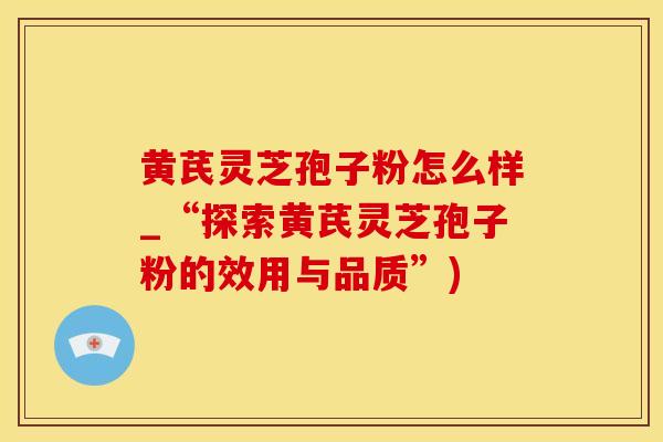 黄芪灵芝孢子粉怎么样_“探索黄芪灵芝孢子粉的效用与品质”)