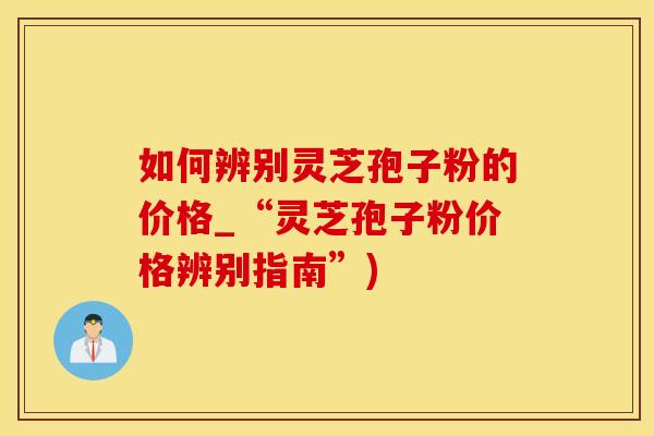 如何辨别灵芝孢子粉的价格_“灵芝孢子粉价格辨别指南”)