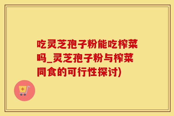 吃灵芝孢子粉能吃榨菜吗_灵芝孢子粉与榨菜同食的可行性探讨)