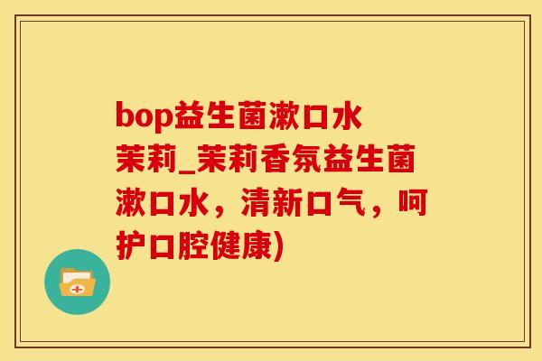 bop益生菌漱口水 茉莉_茉莉香氛益生菌漱口水，清新口气，呵护口腔健康)