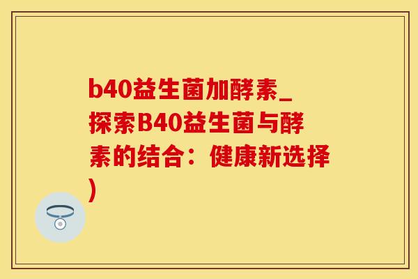 b40益生菌加酵素_探索B40益生菌与酵素的结合:健康新选择) b40益生菌加酵素_探索B40益生菌与酵素的结合:健康新选择)
