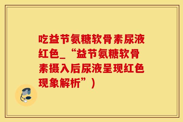 吃益节氨糖软骨素尿液红色_“益节氨糖软骨素摄入后尿液呈现红色现象解析”)