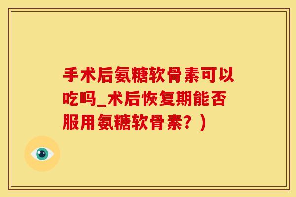 手术后氨糖软骨素可以吃吗_术后恢复期能否服用氨糖软骨素？)