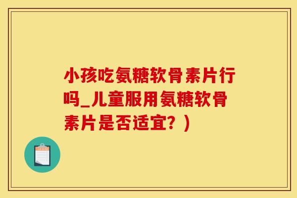 小孩吃氨糖软骨素片行吗_儿童服用氨糖软骨素片是否适宜？)