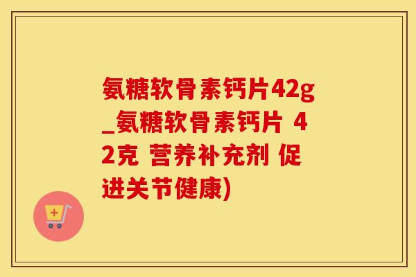 氨糖软骨素钙片42g_氨糖软骨素钙片 42克 营养补充剂 促进关节健康)