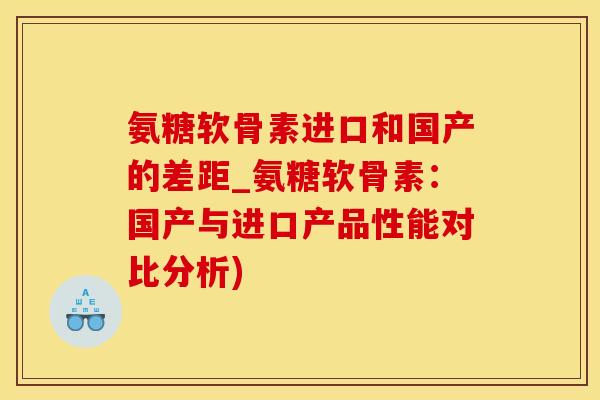 氨糖软骨素进口和国产的差距_氨糖软骨素：国产与进口产品性能对比分析)