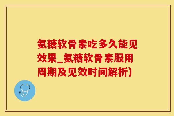 氨糖软骨素吃多久能见效果_氨糖软骨素服用周期及见效时间解析)
