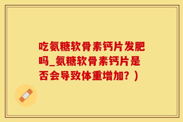 吃氨糖软骨素钙片发肥吗_氨糖软骨素钙片是否会导致体重增加？)