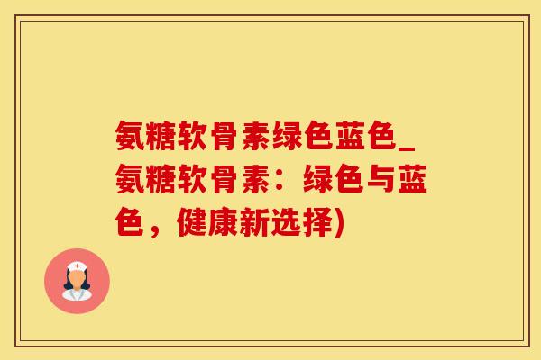 氨糖软骨素绿色蓝色_氨糖软骨素：绿色与蓝色，健康新选择)