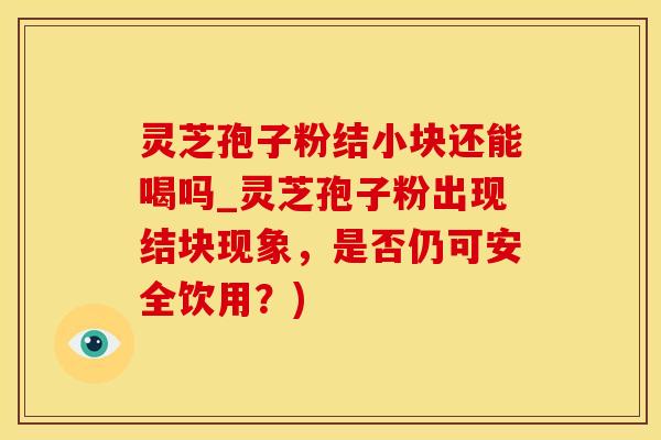 灵芝孢子粉结小块还能喝吗_灵芝孢子粉出现结块现象，是否仍可安全饮用？)