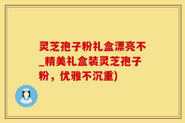 灵芝孢子粉礼盒漂亮不_精美礼盒装灵芝孢子粉，优雅不沉重)